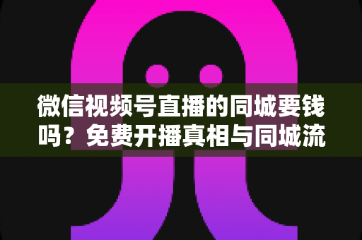 微信视频号直播的同城要钱吗？免费开播真相与同城流量玩法全解析
