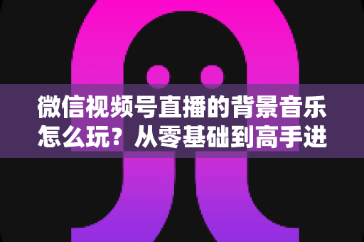 微信视频号直播的背景音乐怎么玩?从零基础到高手进阶的完整实操指南 微信视频号直播的背景音乐怎么玩?从零基础到高手进阶的完整实操指南