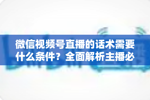 微信视频号直播的话术需要什么条件?全面解析主播必备的话术要素与合规要求 微信视频号直播的话术需要什么条件?全面解析主播必备的话术要素与合规要求