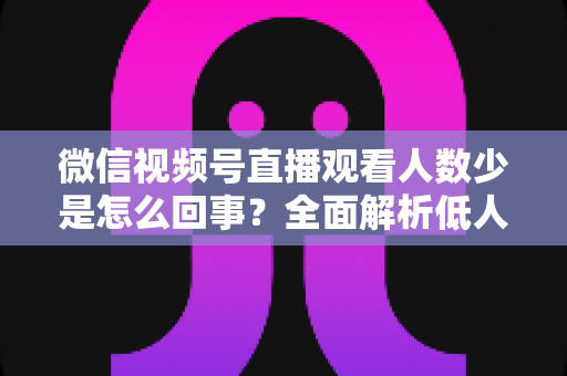 微信视频号直播观看人数少是怎么回事?全面解析低人气根源与破局涨流量实战方法 微信视频号直播观看人数少是怎么回事?全面解析低人气根源与破局涨流量实战方法