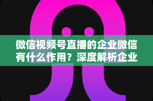 微信视频号直播的企业微信有什么作用？深度解析企业微信赋能视频号直播的全链路价值与运营策略