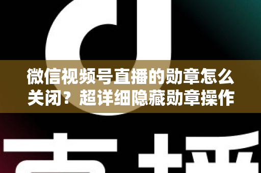 微信视频号直播的勋章怎么关闭？超详细隐藏勋章操作指南与常见问题全解析