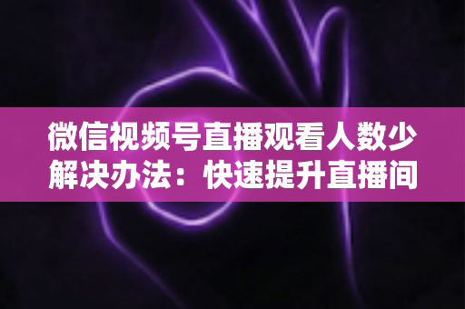 微信视频号直播观看人数少解决办法:快速提升直播间人气与流量的实战全攻略 微信视频号直播观看人数少解决办法:快速提升直播间人气与流量的实战全攻略