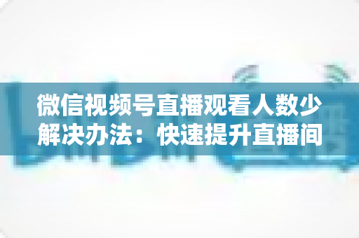 微信视频号直播观看人数少解决办法:快速提升直播间人气与流量的实战全攻略 微信视频号直播观看人数少解决办法:快速提升直播间人气与流量的实战全攻略