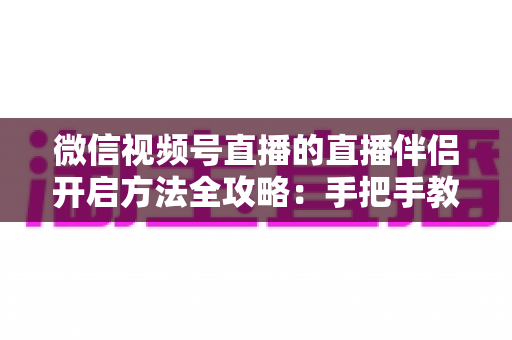 微信视频号直播的直播伴侣开启方法全攻略：手把手教你从下载到顺利开播