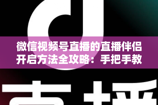 微信视频号直播的直播伴侣开启方法全攻略：手把手教你从下载到顺利开播