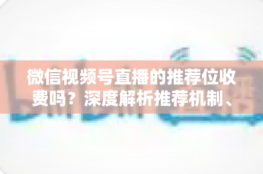 微信视频号直播的推荐位收费吗?深度解析推荐机制、免费流量与付费推广全攻略 微信视频号直播的推荐位收费吗?深度解析推荐机制、免费流量与付费推广全攻略