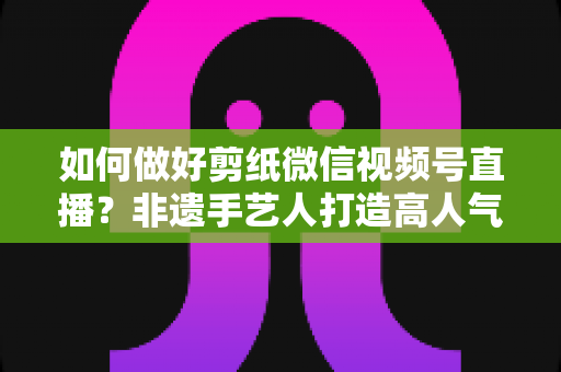 如何做好剪纸微信视频号直播?非遗手艺人打造高人气直播间的实用指南 如何做好剪纸微信视频号直播?非遗手艺人打造高人气直播间的实用指南