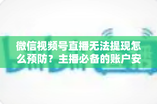 微信视频号直播无法提现怎么预防？主播必备的账户安全与提现全攻略