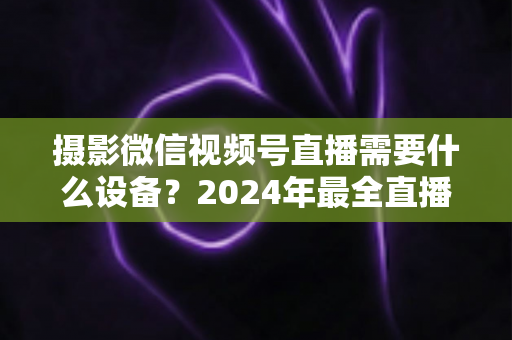 摄影微信视频号直播需要什么设备?2024年最全直播装备清单与选购避坑指南 摄影微信视频号直播需要什么设备?2024年最全直播装备清单与选购避坑指南