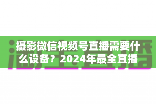 摄影微信视频号直播需要什么设备?2024年最全直播装备清单与选购避坑指南 摄影微信视频号直播需要什么设备?2024年最全直播装备清单与选购避坑指南
