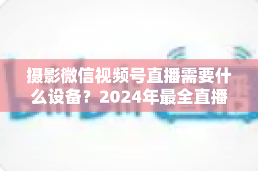 摄影微信视频号直播需要什么设备？2024年最全直播装备清单与选购避坑指南