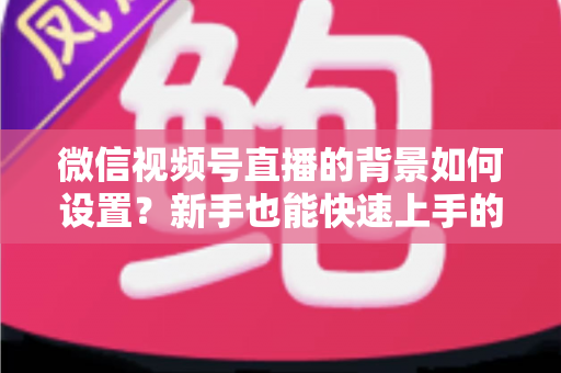 微信视频号直播的背景如何设置?新手也能快速上手的直播背景搭建全攻略 微信视频号直播的背景如何设置?新手也能快速上手的直播背景搭建全攻略
