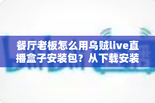 餐厅老板怎么用乌贼live直播盒子安装包?从下载安装到开播引流的完整实战指南 餐厅老板怎么用乌贼live直播盒子安装包?从下载安装到开播引流的完整实战指南