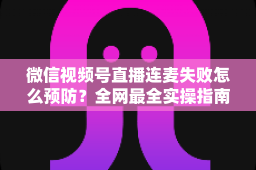 微信视频号直播连麦失败怎么预防？全网最全实操指南，让你的直播连麦从此稳定流畅