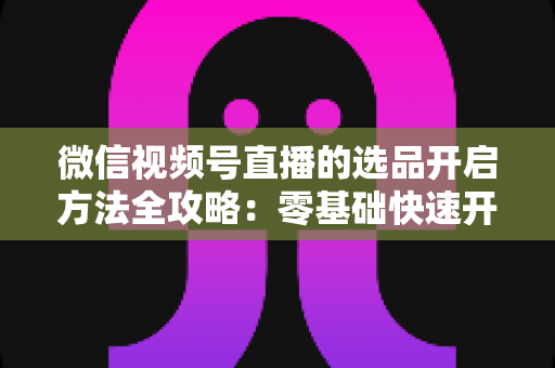 微信视频号直播的选品开启方法全攻略：零基础快速开通带货权限与高效选品实战指南