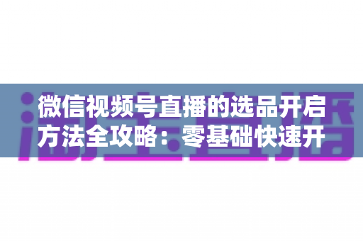 微信视频号直播的选品开启方法全攻略：零基础快速开通带货权限与高效选品实战指南