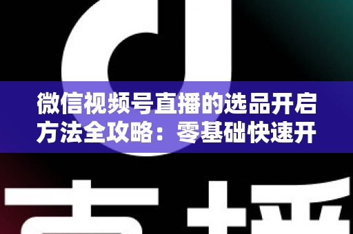 微信视频号直播的选品开启方法全攻略：零基础快速开通带货权限与高效选品实战指南