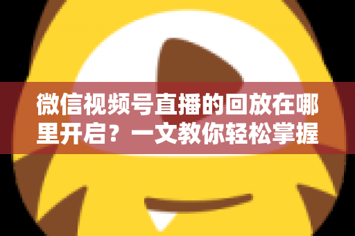 微信视频号直播的回放在哪里开启?一文教你轻松掌握回放功能全部操作技巧 微信视频号直播的回放在哪里开启?一文教你轻松掌握回放功能全部操作技巧