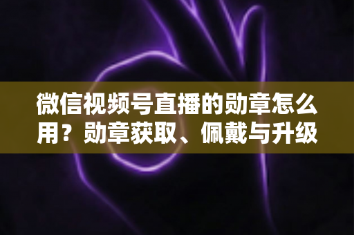微信视频号直播的勋章怎么用？勋章获取、佩戴与升级玩法一站式全攻略