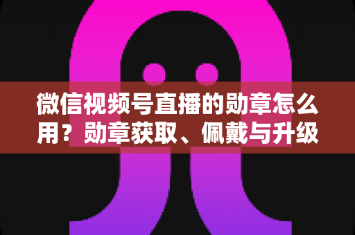 微信视频号直播的勋章怎么用？勋章获取、佩戴与升级玩法一站式全攻略