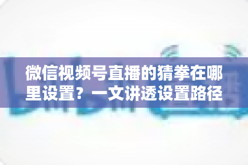 微信视频号直播的猜拳在哪里设置?一文讲透设置路径与互动玩法全攻略 微信视频号直播的猜拳在哪里设置?一文讲透设置路径与互动玩法全攻略