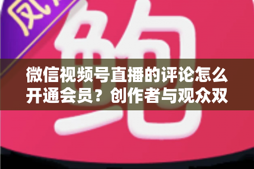 微信视频号直播的评论怎么开通会员?创作者与观众双向操作指南及权益全解析 微信视频号直播的评论怎么开通会员?创作者与观众双向操作指南及权益全解析