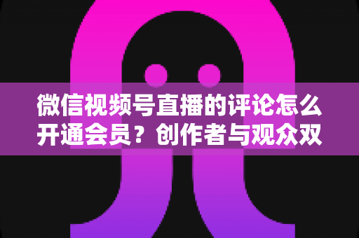 微信视频号直播的评论怎么开通会员?创作者与观众双向操作指南及权益全解析 微信视频号直播的评论怎么开通会员?创作者与观众双向操作指南及权益全解析