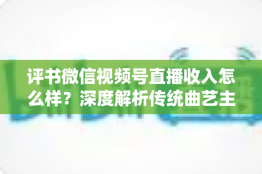 评书微信视频号直播收入怎么样？深度解析传统曲艺主播的真实变现水平与增收策略