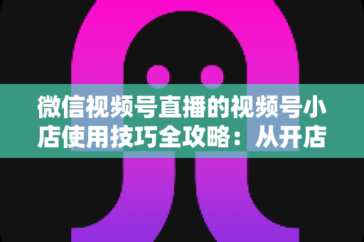 微信视频号直播的视频号小店使用技巧全攻略:从开店到爆单的实战指南 微信视频号直播的视频号小店使用技巧全攻略:从开店到爆单的实战指南