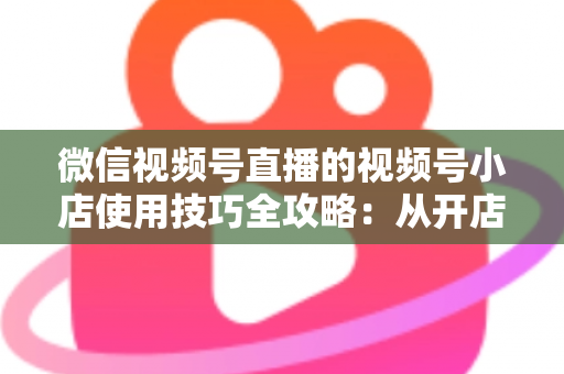 微信视频号直播的视频号小店使用技巧全攻略:从开店到爆单的实战指南 微信视频号直播的视频号小店使用技巧全攻略:从开店到爆单的实战指南