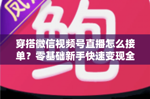 穿搭微信视频号直播怎么接单？零基础新手快速变现全流程实战指南