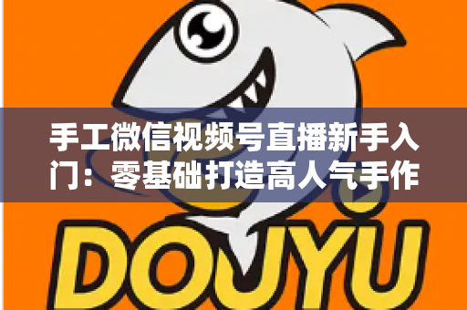 手工微信视频号直播新手入门：零基础打造高人气手作直播间的完整实操指南