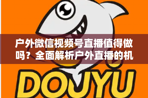 户外微信视频号直播值得做吗？全面解析户外直播的机会、挑战与变现前景