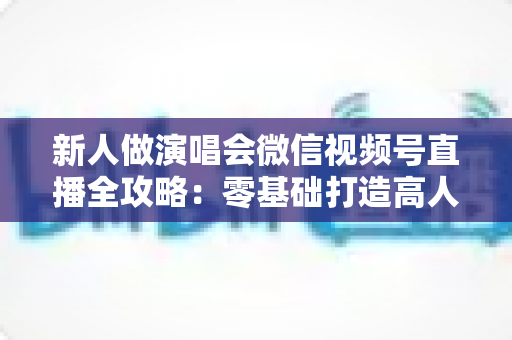 新人做演唱会微信视频号直播全攻略：零基础打造高人气直播间的实战指南