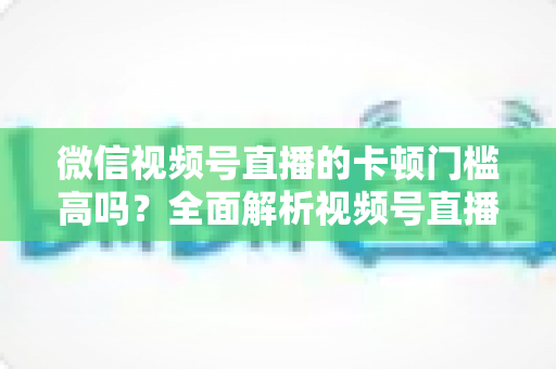 微信视频号直播的卡顿门槛高吗?全面解析视频号直播流畅度门槛、网络设备要求与实用降卡顿技巧 微信视频号直播的卡顿门槛高吗?全面解析视频号直播流畅度门槛、网络设备要求与实用降卡顿技巧