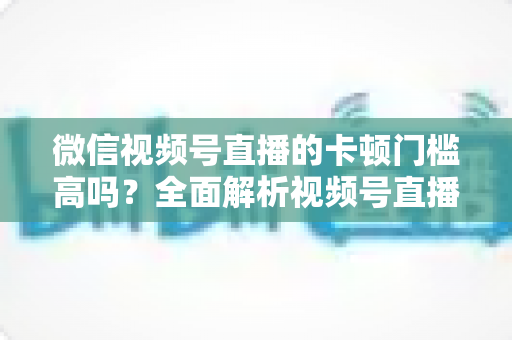微信视频号直播的卡顿门槛高吗?全面解析视频号直播流畅度门槛、网络设备要求与实用降卡顿技巧 微信视频号直播的卡顿门槛高吗?全面解析视频号直播流畅度门槛、网络设备要求与实用降卡顿技巧