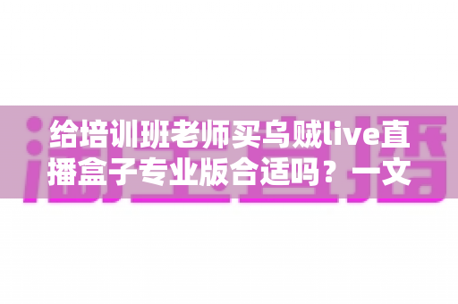 给培训班老师买乌贼live直播盒子专业版合适吗?一文读懂培训直播设备选购核心逻辑与实用建议 给培训班老师买乌贼live直播盒子专业版合适吗?一文读懂培训直播设备选购核心逻辑与实用建议