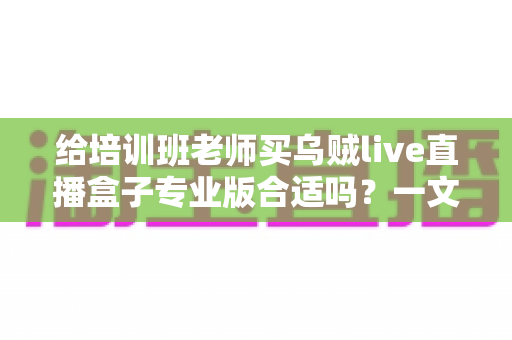 给培训班老师买乌贼live直播盒子专业版合适吗？一文读懂培训直播设备选购核心逻辑与实用建议