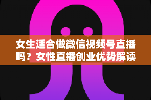 女生适合做微信视频号直播吗？女性直播创业优势解读与新手起号全攻略