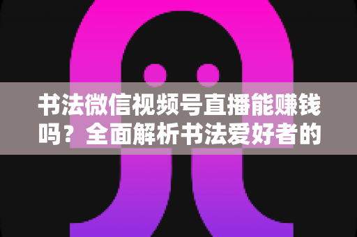 书法微信视频号直播能赚钱吗?全面解析书法爱好者的变现之路与实战指南 书法微信视频号直播能赚钱吗?全面解析书法爱好者的变现之路与实战指南