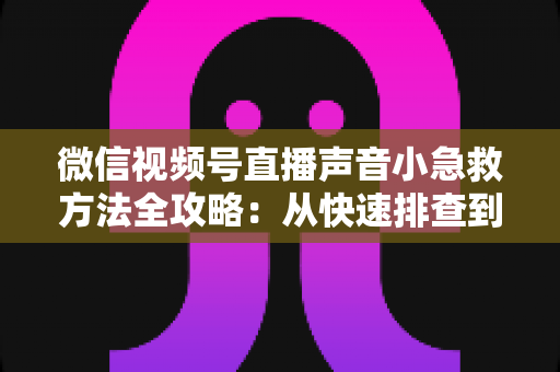 微信视频号直播声音小急救方法全攻略：从快速排查到根源解决的一站式实用指南