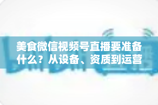 美食微信视频号直播要准备什么？从设备、资质到运营的全流程准备清单深度解析