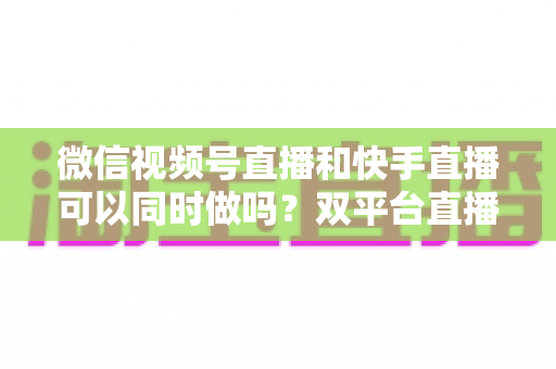 微信视频号直播和快手直播可以同时做吗？双平台直播全攻略与实操运营指南