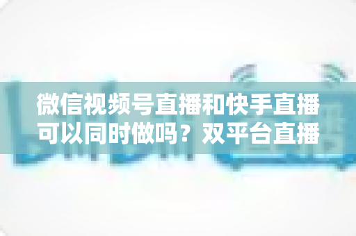 微信视频号直播和快手直播可以同时做吗？双平台直播全攻略与实操运营指南