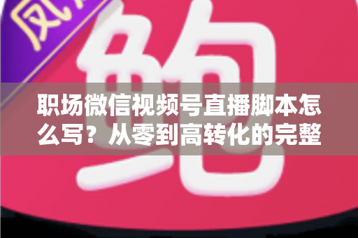 职场微信视频号直播脚本怎么写?从零到高转化的完整实操指南 职场微信视频号直播脚本怎么写?从零到高转化的完整实操指南