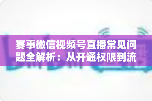 赛事微信视频号直播常见问题全解析：从开通权限到流量提升的一站式实操指南