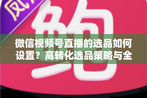 微信视频号直播的选品如何设置?高转化选品策略与全流程实操指南 微信视频号直播的选品如何设置?高转化选品策略与全流程实操指南