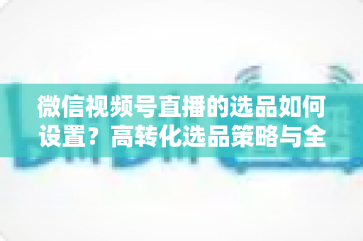 微信视频号直播的选品如何设置?高转化选品策略与全流程实操指南 微信视频号直播的选品如何设置?高转化选品策略与全流程实操指南