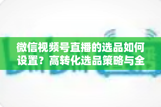 微信视频号直播的选品如何设置?高转化选品策略与全流程实操指南 微信视频号直播的选品如何设置?高转化选品策略与全流程实操指南
